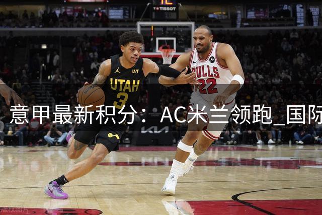 意甲最新积分：AC米兰领跑 国际米兰尤文图斯即将出战